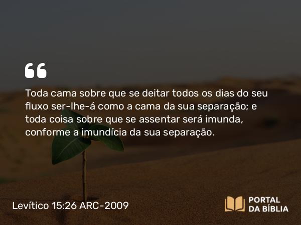 Levítico 15:26 ARC-2009 - Toda cama sobre que se deitar todos os dias do seu fluxo ser-lhe-á como a cama da sua separação; e toda coisa sobre que se assentar será imunda, conforme a imundícia da sua separação.