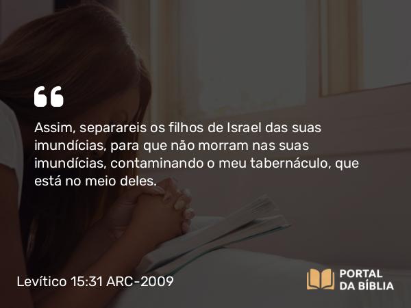 Levítico 15:31 ARC-2009 - Assim, separareis os filhos de Israel das suas imundícias, para que não morram nas suas imundícias, contaminando o meu tabernáculo, que está no meio deles.