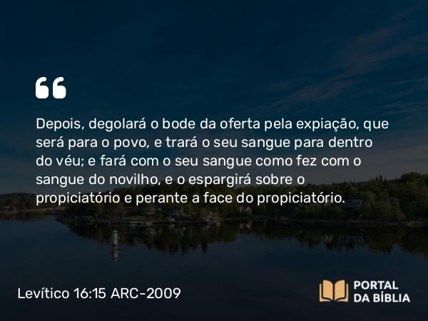 Levítico 16:15-16 ARC-2009 - Depois, degolará o bode da oferta pela expiação, que será para o povo, e trará o seu sangue para dentro do véu; e fará com o seu sangue como fez com o sangue do novilho, e o espargirá sobre o propiciatório e perante a face do propiciatório.