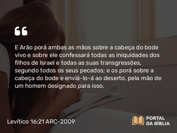 Levítico 16:21 ARC-2009 - E Arão porá ambas as mãos sobre a cabeça do bode vivo e sobre ele confessará todas as iniquidades dos filhos de Israel e todas as suas transgressões, segundo todos os seus pecados; e os porá sobre a cabeça do bode e enviá-lo-á ao deserto, pela mão de um homem designado para isso.