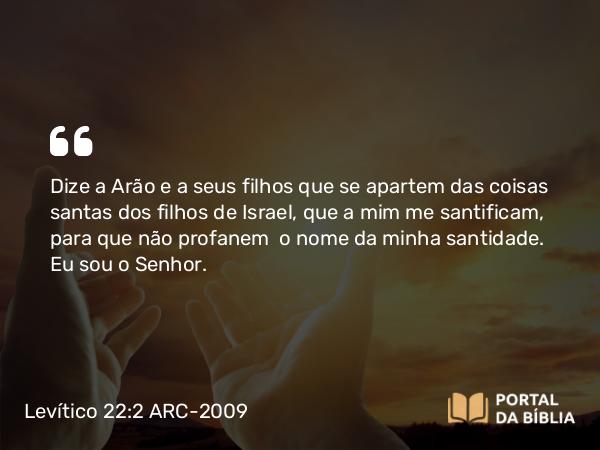 Levítico 22:2-3 ARC-2009 - Dize a Arão e a seus filhos que se apartem das coisas santas dos filhos de Israel, que a mim me santificam, para que não profanem o nome da minha santidade. Eu sou o Senhor.