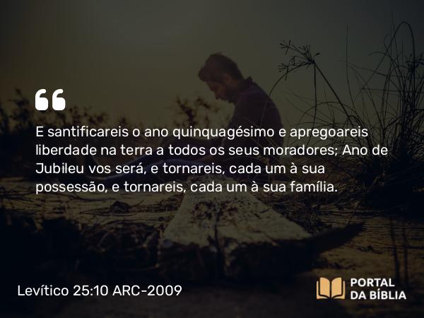 Levítico 25:10 ARC-2009 - E santificareis o ano quinquagésimo e apregoareis liberdade na terra a todos os seus moradores; Ano de Jubileu vos será, e tornareis, cada um à sua possessão, e tornareis, cada um à sua família.