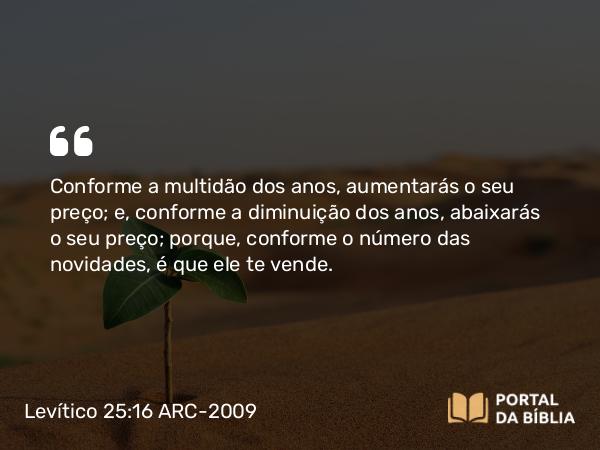 Levítico 25:16 ARC-2009 - Conforme a multidão dos anos, aumentarás o seu preço; e, conforme a diminuição dos anos, abaixarás o seu preço; porque, conforme o número das novidades, é que ele te vende.