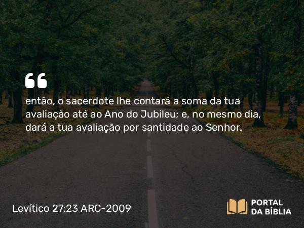 Levítico 27:23 ARC-2009 - então, o sacerdote lhe contará a soma da tua avaliação até ao Ano do Jubileu; e, no mesmo dia, dará a tua avaliação por santidade ao Senhor.