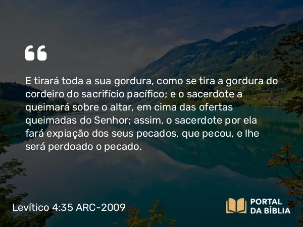 Levítico 4:35 ARC-2009 - E tirará toda a sua gordura, como se tira a gordura do cordeiro do sacrifício pacífico; e o sacerdote a queimará sobre o altar, em cima das ofertas queimadas do Senhor; assim, o sacerdote por ela fará expiação dos seus pecados, que pecou, e lhe será perdoado o pecado.