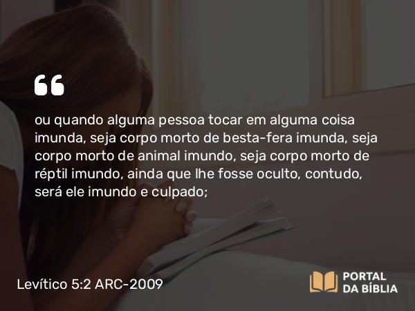 Levítico 5:2 ARC-2009 - ou quando alguma pessoa tocar em alguma coisa imunda, seja corpo morto de besta-fera imunda, seja corpo morto de animal imundo, seja corpo morto de réptil imundo, ainda que lhe fosse oculto, contudo, será ele imundo e culpado;