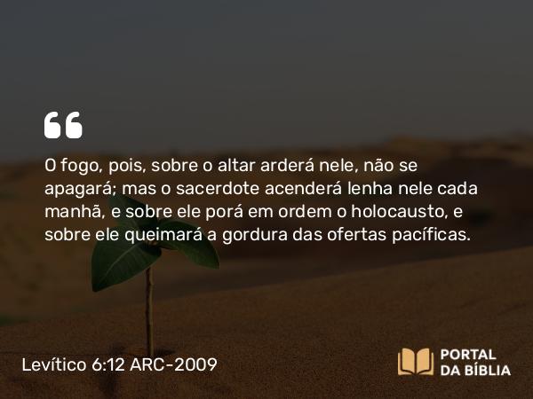 Levítico 6:12 ARC-2009 - O fogo, pois, sobre o altar arderá nele, não se apagará; mas o sacerdote acenderá lenha nele cada manhã, e sobre ele porá em ordem o holocausto, e sobre ele queimará a gordura das ofertas pacíficas.