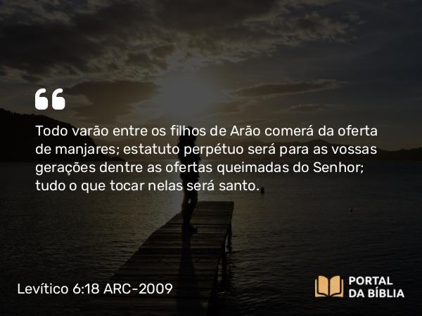 Levítico 6:18 ARC-2009 - Todo varão entre os filhos de Arão comerá da oferta de manjares; estatuto perpétuo será para as vossas gerações dentre as ofertas queimadas do Senhor; tudo o que tocar nelas será santo.