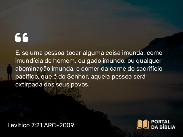 Levítico 7:21 ARC-2009 - E, se uma pessoa tocar alguma coisa imunda, como imundícia de homem, ou gado imundo, ou qualquer abominação imunda, e comer da carne do sacrifício pacífico, que é do Senhor, aquela pessoa será extirpada dos seus povos.