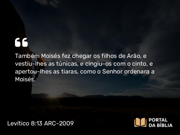 Levítico 8:13 ARC-2009 - Também Moisés fez chegar os filhos de Arão, e vestiu-lhes as túnicas, e cingiu-os com o cinto, e apertou-lhes as tiaras, como o Senhor ordenara a Moisés.