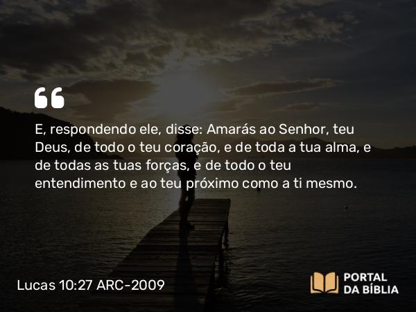 Lucas 10:27 ARC-2009 - E, respondendo ele, disse: Amarás ao Senhor, teu Deus, de todo o teu coração, e de toda a tua alma, e de todas as tuas forças, e de todo o teu entendimento e ao teu próximo como a ti mesmo.