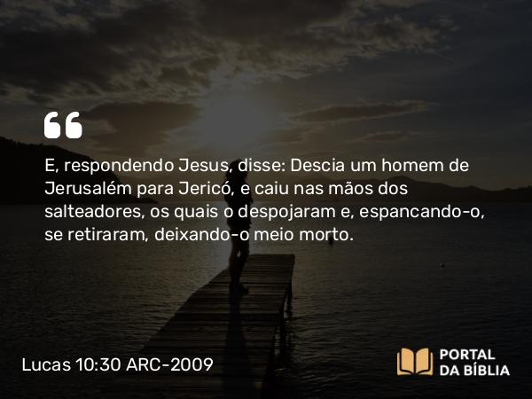 Lucas 10:30 ARC-2009 - E, respondendo Jesus, disse: Descia um homem de Jerusalém para Jericó, e caiu nas mãos dos salteadores, os quais o despojaram e, espancando-o, se retiraram, deixando- o meio morto.