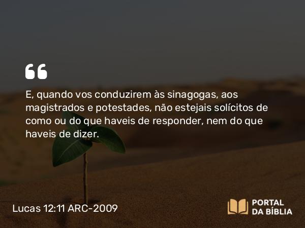 Lucas 12:11 ARC-2009 - E, quando vos conduzirem às sinagogas, aos magistrados e potestades, não estejais solícitos de como ou do que haveis de responder, nem do que haveis de dizer.