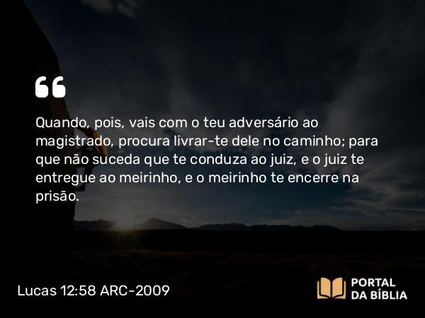 Lucas 12:58 ARC-2009 - Quando, pois, vais com o teu adversário ao magistrado, procura livrar-te dele no caminho; para que não suceda que te conduza ao juiz, e o juiz te entregue ao meirinho, e o meirinho te encerre na prisão.