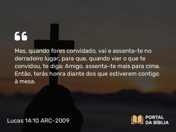 Lucas 14:10 ARC-2009 - Mas, quando fores convidado, vai e assenta-te no derradeiro lugar, para que, quando vier o que te convidou, te diga: Amigo, assenta-te mais para cima. Então, terás honra diante dos que estiverem contigo à mesa.