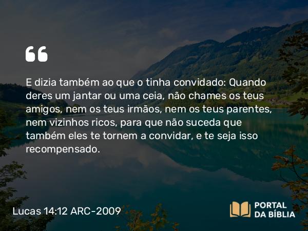 Lucas 14:12 ARC-2009 - E dizia também ao que o tinha convidado: Quando deres um jantar ou uma ceia, não chames os teus amigos, nem os teus irmãos, nem os teus parentes, nem vizinhos ricos, para que não suceda que também eles te tornem a convidar, e te seja isso recompensado.