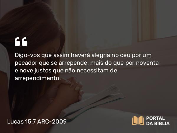 Lucas 15:7 ARC-2009 - Digo-vos que assim haverá alegria no céu por um pecador que se arrepende, mais do que por noventa e nove justos que não necessitam de arrependimento.