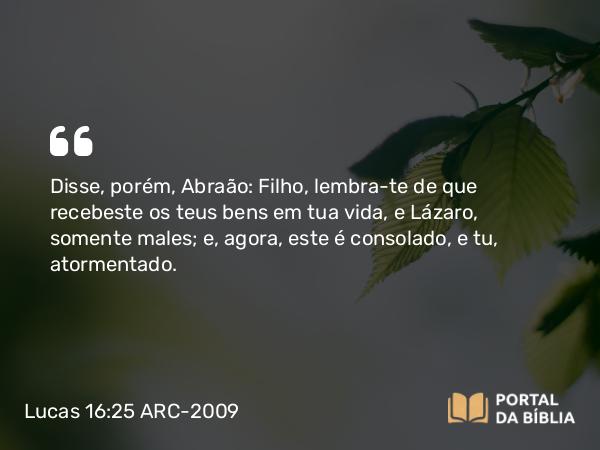 Lucas 16:25 ARC-2009 - Disse, porém, Abraão: Filho, lembra-te de que recebeste os teus bens em tua vida, e Lázaro, somente males; e, agora, este é consolado, e tu, atormentado.