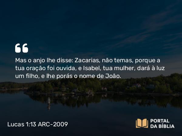 Lucas 1:13 ARC-2009 - Mas o anjo lhe disse: Zacarias, não temas, porque a tua oração foi ouvida, e Isabel, tua mulher, dará à luz um filho, e lhe porás o nome de João.