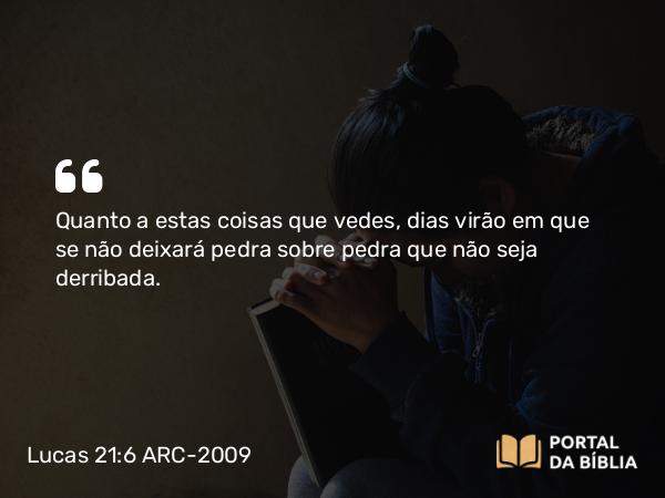 Lucas 21:6 ARC-2009 - Quanto a estas coisas que vedes, dias virão em que se não deixará pedra sobre pedra que não seja derribada.