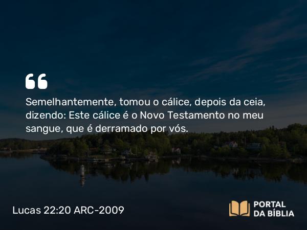 Lucas 22:20 ARC-2009 - Semelhantemente, tomou o cálice, depois da ceia, dizendo: Este cálice é o Novo Testamento no meu sangue, que é derramado por vós.