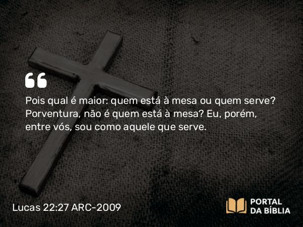 Lucas 22:27 ARC-2009 - Pois qual é maior: quem está à mesa ou quem serve? Porventura, não é quem está à mesa? Eu, porém, entre vós, sou como aquele que serve.