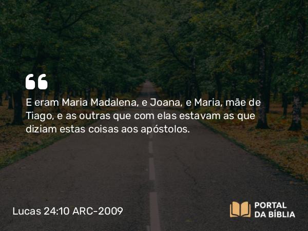 Lucas 24:10 ARC-2009 - E eram Maria Madalena, e Joana, e Maria, mãe de Tiago, e as outras que com elas estavam as que diziam estas coisas aos apóstolos.