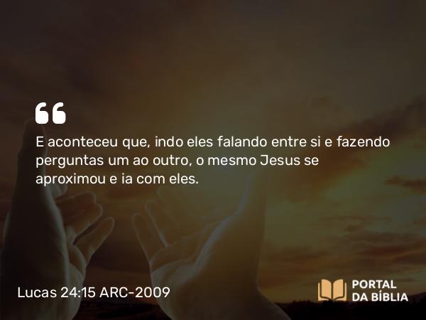 Lucas 24:15 ARC-2009 - E aconteceu que, indo eles falando entre si e fazendo perguntas um ao outro, o mesmo Jesus se aproximou e ia com eles.