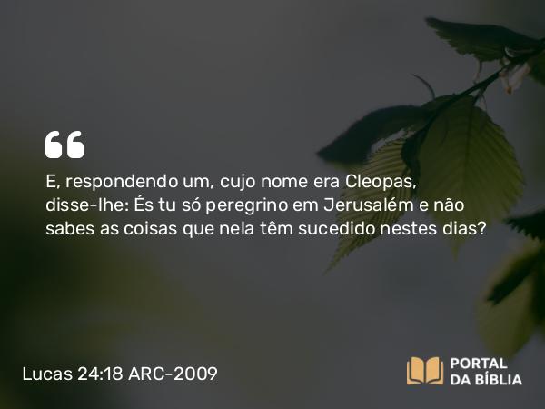 Lucas 24:18 ARC-2009 - E, respondendo um, cujo nome era Cleopas, disse-lhe: És tu só peregrino em Jerusalém e não sabes as coisas que nela têm sucedido nestes dias?