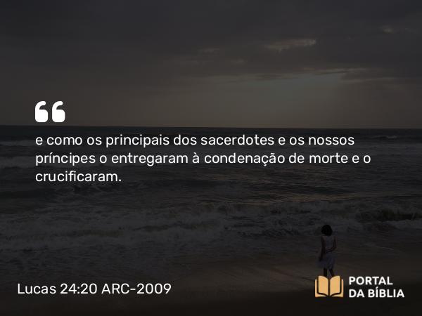 Lucas 24:20 ARC-2009 - e como os principais dos sacerdotes e os nossos príncipes o entregaram à condenação de morte e o crucificaram.