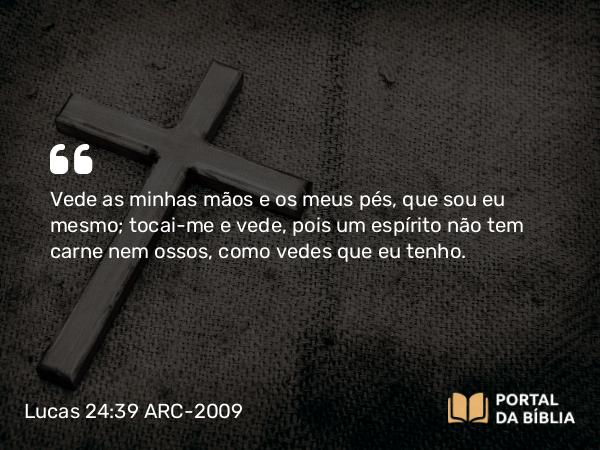 Lucas 24:39 ARC-2009 - Vede as minhas mãos e os meus pés, que sou eu mesmo; tocai-me e vede, pois um espírito não tem carne nem ossos, como vedes que eu tenho.