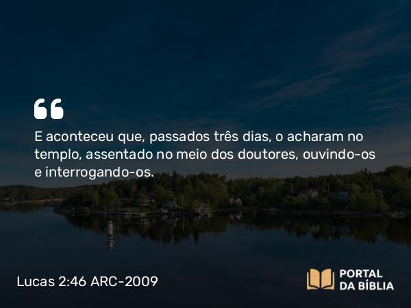 Lucas 2:46 ARC-2009 - E aconteceu que, passados três dias, o acharam no templo, assentado no meio dos doutores, ouvindo-os e interrogando-os.