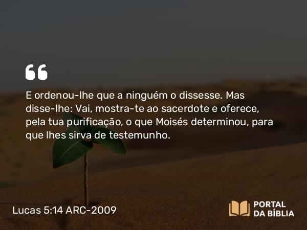 Lucas 5:14 ARC-2009 - E ordenou-lhe que a ninguém o dissesse. Mas disse-lhe: Vai, mostra-te ao sacerdote e oferece, pela tua purificação, o que Moisés determinou, para que lhes sirva de testemunho.