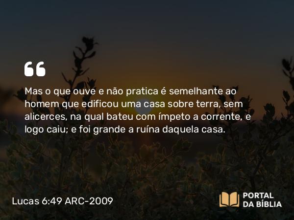 Lucas 6:49 ARC-2009 - Mas o que ouve e não pratica é semelhante ao homem que edificou uma casa sobre terra, sem alicerces, na qual bateu com ímpeto a corrente, e logo caiu; e foi grande a ruína daquela casa.