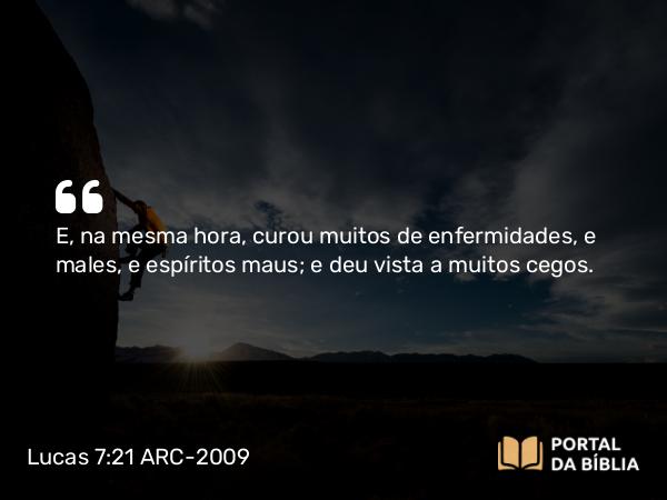 Lucas 7:21 ARC-2009 - E, na mesma hora, curou muitos de enfermidades, e males, e espíritos maus; e deu vista a muitos cegos.