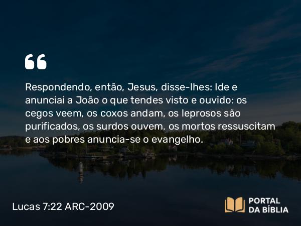 Lucas 7:22 ARC-2009 - Respondendo, então, Jesus, disse-lhes: Ide e anunciai a João o que tendes visto e ouvido: os cegos veem, os coxos andam, os leprosos são purificados, os surdos ouvem, os mortos ressuscitam e aos pobres anuncia-se o evangelho.