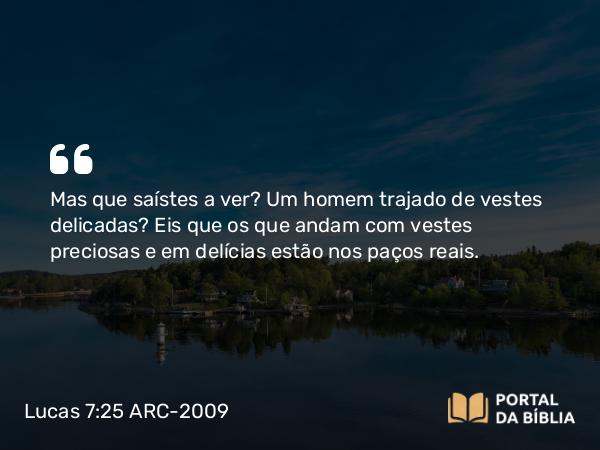 Lucas 7:25 ARC-2009 - Mas que saístes a ver? Um homem trajado de vestes delicadas? Eis que os que andam com vestes preciosas e em delícias estão nos paços reais.