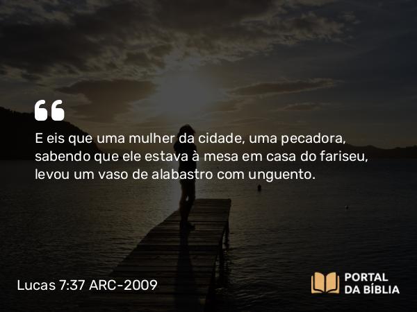 Lucas 7:37 ARC-2009 - E eis que uma mulher da cidade, uma pecadora, sabendo que ele estava à mesa em casa do fariseu, levou um vaso de alabastro com unguento.