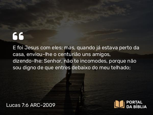 Lucas 7:6 ARC-2009 - E foi Jesus com eles; mas, quando já estava perto da casa, enviou-lhe o centurião uns amigos, dizendo-lhe: Senhor, não te incomodes, porque não sou digno de que entres debaixo do meu telhado;