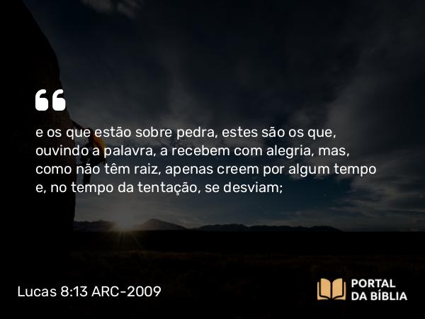 Lucas 8:13 ARC-2009 - e os que estão sobre pedra, estes são os que, ouvindo a palavra, a recebem com alegria, mas, como não têm raiz, apenas creem por algum tempo e, no tempo da tentação, se desviam;