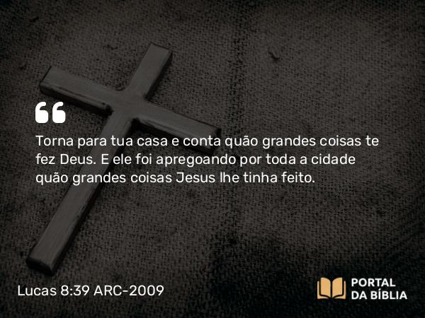 Lucas 8:39 ARC-2009 - Torna para tua casa e conta quão grandes coisas te fez Deus. E ele foi apregoando por toda a cidade quão grandes coisas Jesus lhe tinha feito.