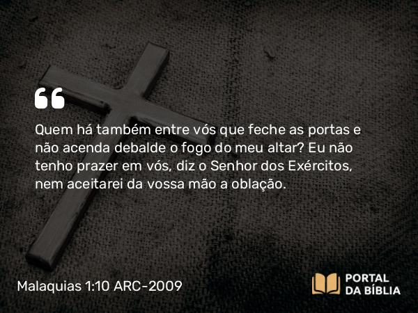 Malaquias 1:10 ARC-2009 - Quem há também entre vós que feche as portas e não acenda debalde o fogo do meu altar? Eu não tenho prazer em vós, diz o Senhor dos Exércitos, nem aceitarei da vossa mão a oblação.