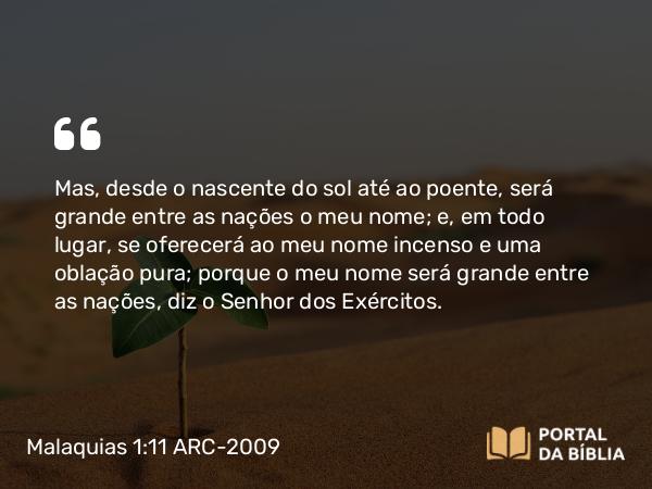 Malaquias 1:11 ARC-2009 - Mas, desde o nascente do sol até ao poente, será grande entre as nações o meu nome; e, em todo lugar, se oferecerá ao meu nome incenso e uma oblação pura; porque o meu nome será grande entre as nações, diz o Senhor dos Exércitos.