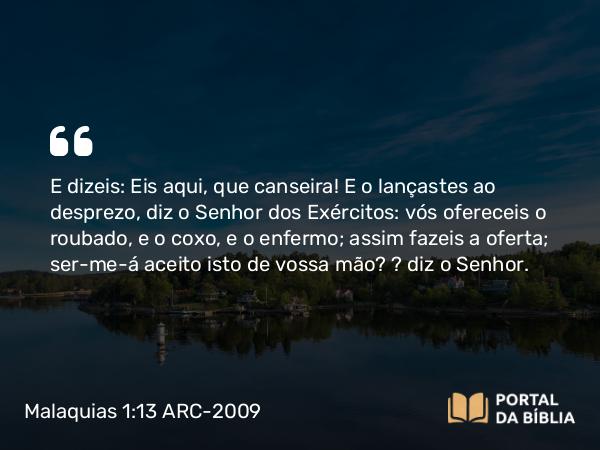 Malaquias 1:13 ARC-2009 - E dizeis: Eis aqui, que canseira! E o lançastes ao desprezo, diz o Senhor dos Exércitos: vós ofereceis o roubado, e o coxo, e o enfermo; assim fazeis a oferta; ser-me-á aceito isto de vossa mão? — diz o Senhor.