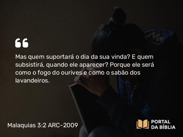 Malaquias 3:2 ARC-2009 - Mas quem suportará o dia da sua vinda? E quem subsistirá, quando ele aparecer? Porque ele será como o fogo do ourives e como o sabão dos lavandeiros.