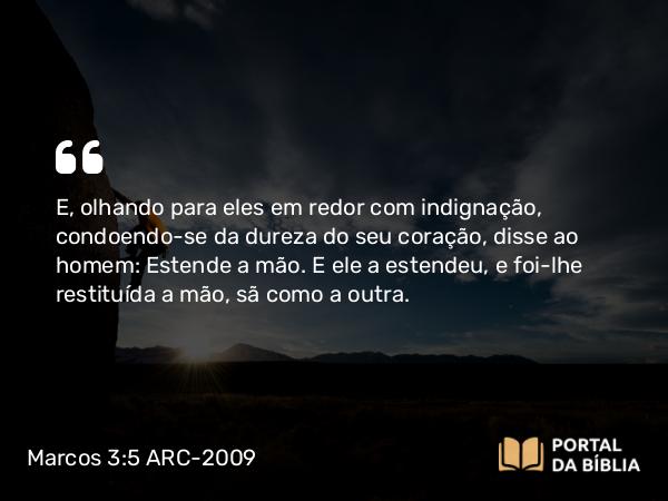 Marcos 3:5 ARC-2009 - E, olhando para eles em redor com indignação, condoendo-se da dureza do seu coração, disse ao homem: Estende a mão. E ele a estendeu, e foi-lhe restituída a mão, sã como a outra.