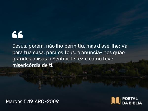 Marcos 5:19 ARC-2009 - Jesus, porém, não lho permitiu, mas disse-lhe: Vai para tua casa, para os teus, e anuncia-lhes quão grandes coisas o Senhor te fez e como teve misericórdia de ti.