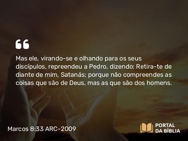 Marcos 8:33 ARC-2009 - Mas ele, virando-se e olhando para os seus discípulos, repreendeu a Pedro, dizendo: Retira-te de diante de mim, Satanás; porque não compreendes as coisas que são de Deus, mas as que são dos homens.