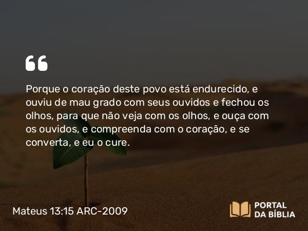 Mateus 13:15 ARC-2009 - Porque o coração deste povo está endurecido, e ouviu de mau grado com seus ouvidos e fechou os olhos, para que não veja com os olhos, e ouça com os ouvidos, e compreenda com o coração, e se converta, e eu o cure.