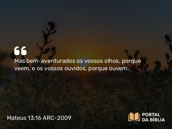 Mateus 13:16 ARC-2009 - Mas bem-aventurados os vossos olhos, porque veem, e os vossos ouvidos, porque ouvem.